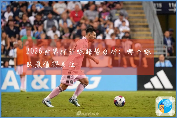 2026世界杯让球趋势分析：哪个球队最值得关注