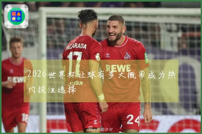 2026世界杯让球有多大概率成为热门投注选择
